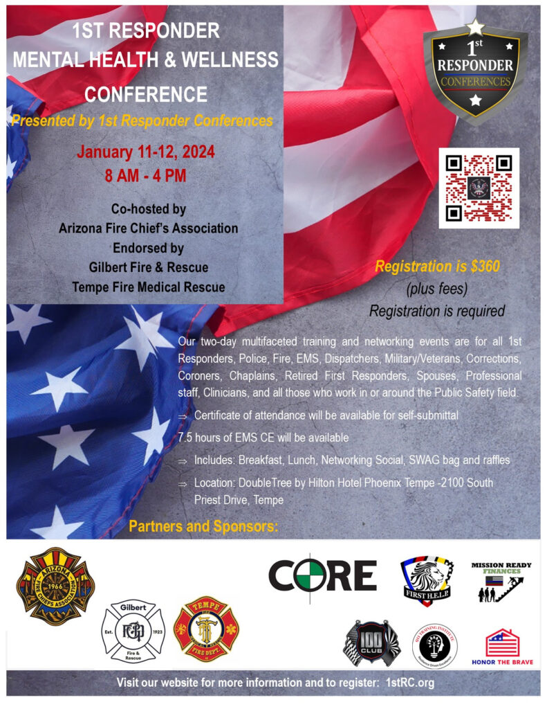 First Responder Mental Health and Wellness Conference January 11-12 2024, 8 am to 4 pm. Presented by first responder conferences, co-hosted by Arizona Fire Chief's Association, and endorsed by Gilbert Fire and Rescue and Tempe Fire Medical Rescue. Registration is $360 plus fees. Registration is required. Our two day multifaceted training and networking events are for all first responders, police, fire, EMS, dispatchers, military and veterans, corrections, coroners, chaplains, retired first responders, spouses, professional staff, clinicians, and all those who work in or around the public safety field. Certificate of attendance will be available for self-submittal. 7.5 hours of EMS CE will be available. Includes breakfast, lunch, networking social, SWAG bag and raffles. Location: Double Tree by HIlton Hotel Phoenix Tempe 2100 South Priest Drive, Tempe, AZ. Visit our website for more information and to register: 1stRC.org